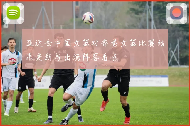 亚运会中国女篮对香港女篮比赛结果更新与出场阵容看点