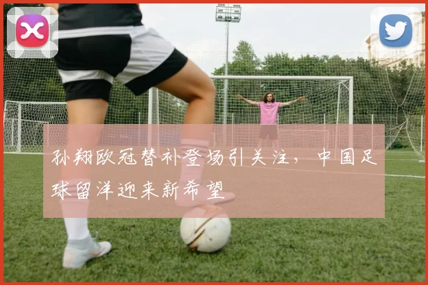 孙翔欧冠替补登场引关注，中国足球留洋迎来新希望