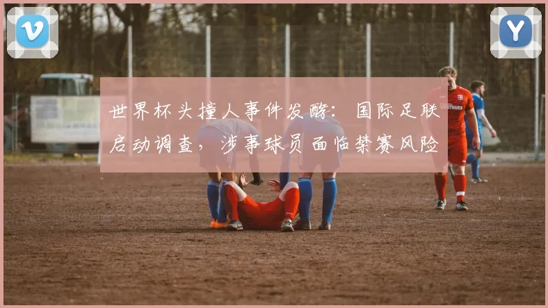 世界杯头撞人事件发酵：国际足联启动调查，涉事球员面临禁赛风险