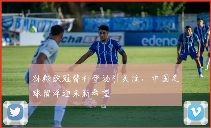 孙翔欧冠替补登场引关注，中国足球留洋迎来新希望