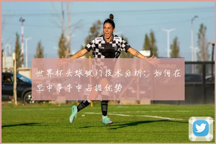 世界杯头球破门技术分析：如何在空中争夺中占据优势