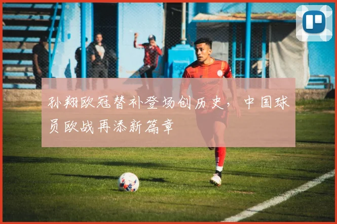 孙翔欧冠替补登场创历史，中国球员欧战再添新篇章