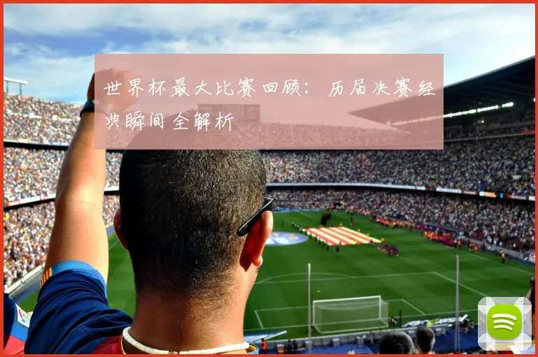世界杯最大比赛回顾：历届决赛经典瞬间全解析