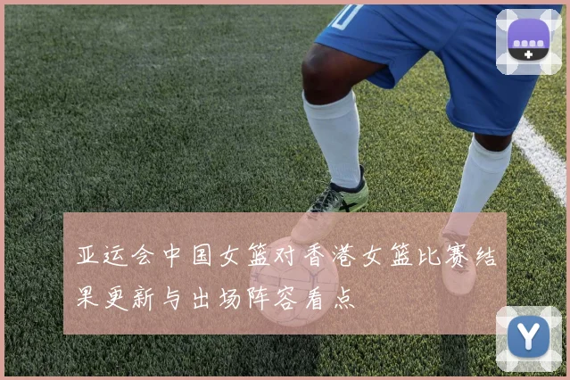 亚运会中国女篮对香港女篮比赛结果更新与出场阵容看点