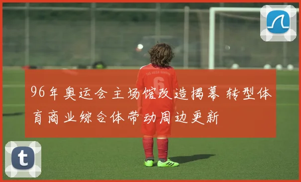 96年奥运会主场馆改造揭幕 转型体育商业综合体带动周边更新