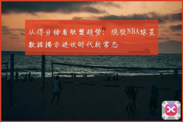 从得分榜看联盟趋势：现役NBA球星数据揭示进攻时代新常态