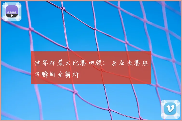 世界杯最大比赛回顾：历届决赛经典瞬间全解析