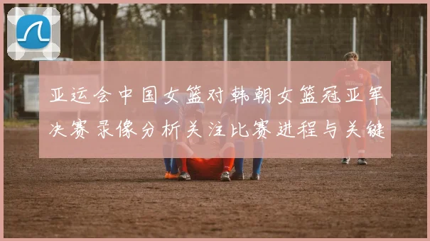 亚运会中国女篮对韩朝女篮冠亚军决赛录像分析关注比赛进程与关键得分分差
