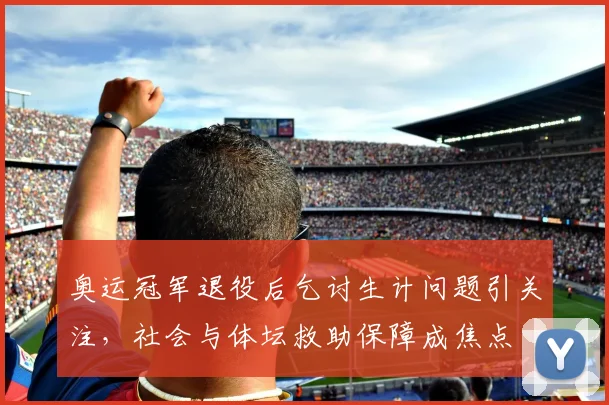 奥运冠军退役后乞讨生计问题引关注，社会与体坛救助保障成焦点