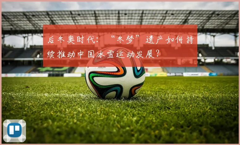 后冬奥时代：“冬梦”遗产如何持续推动中国冰雪运动发展？